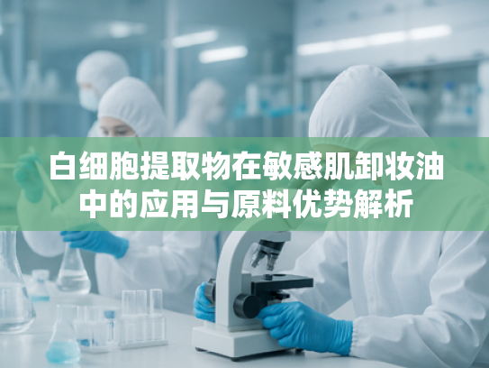 白细胞提取物在敏感肌卸妆油中的应用与原料优势解析