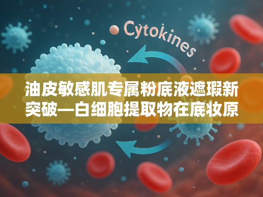 油皮敏感肌专属粉底液遮瑕新突破—白细胞提取物在底妆原料中的创新应用