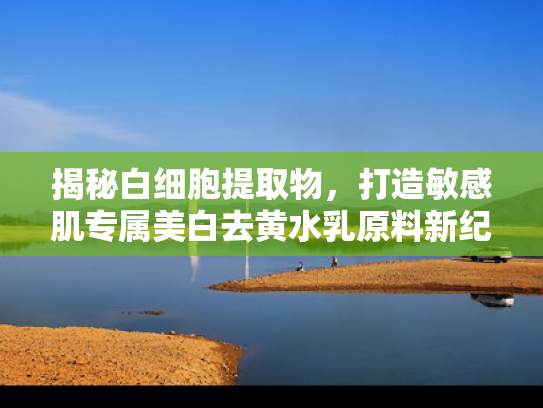 揭秘白细胞提取物，打造敏感肌专属美白去黄水乳原料新纪元