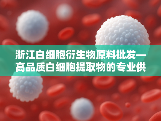 浙江白细胞衍生物原料批发—高品质白细胞提取物的专业供应商