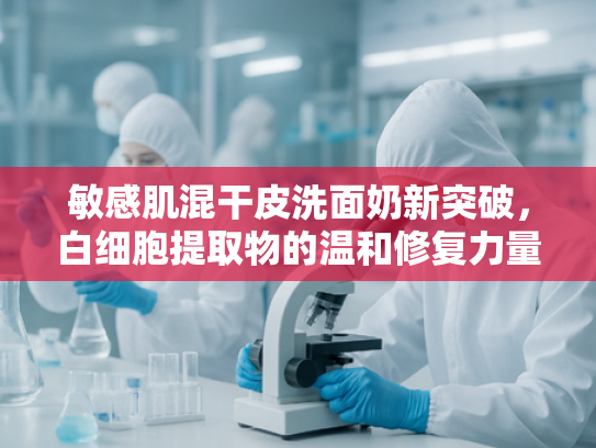 敏感肌混干皮洗面奶新突破，白细胞提取物的温和修复力量