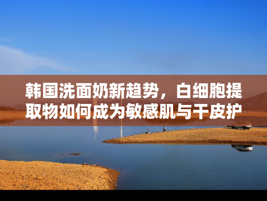 韩国洗面奶新趋势，白细胞提取物如何成为敏感肌与干皮护肤新宠