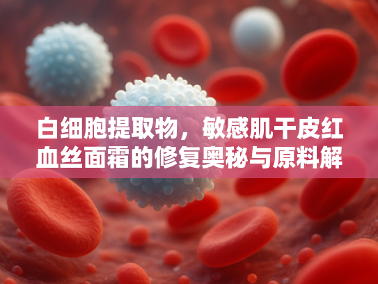 白细胞提取物，敏感肌干皮红血丝面霜的修复奥秘与原料解决方案