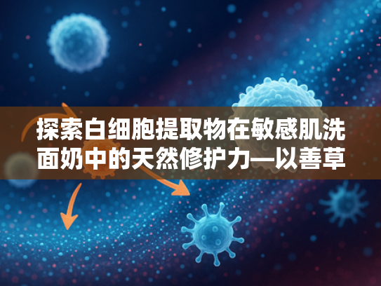 探索白细胞提取物在敏感肌洗面奶中的天然修护力—以善草纪洗面奶为例的原料解析与批发优势