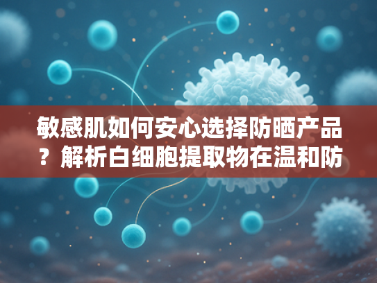 敏感肌如何安心选择防晒产品？解析白细胞提取物在温和防护中的核心作用