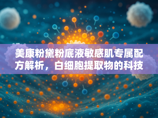 美康粉黛粉底液敏感肌专属配方解析，白细胞提取物的科技力量与护肤奥秘