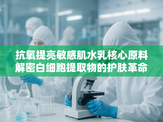 抗氧提亮敏感肌水乳核心原料解密白细胞提取物的护肤革命