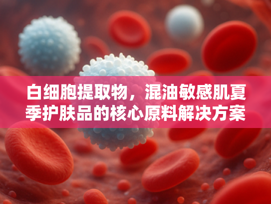 白细胞提取物，混油敏感肌夏季护肤品的核心原料解决方案