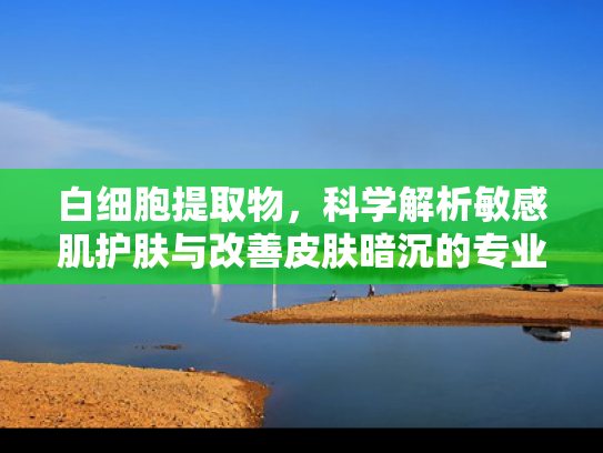 白细胞提取物，科学解析敏感肌护肤与改善皮肤暗沉的专业原料指南