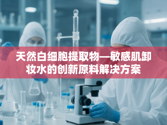 天然白细胞提取物—敏感肌卸妆水的创新原料解决方案