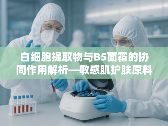 白细胞提取物与B5面霜的协同作用解析—敏感肌护肤原料的科学指南