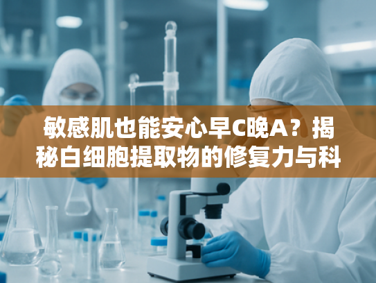 敏感肌也能安心早C晚A？揭秘白细胞提取物的修复力与科学护肤方案