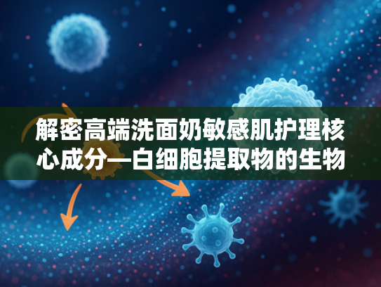 解密高端洗面奶敏感肌护理核心成分—白细胞提取物的生物科技奥秘