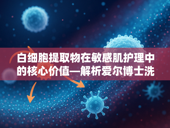 白细胞提取物在敏感肌护理中的核心价值—解析爱尔博士洗面奶原料优势与专业批发