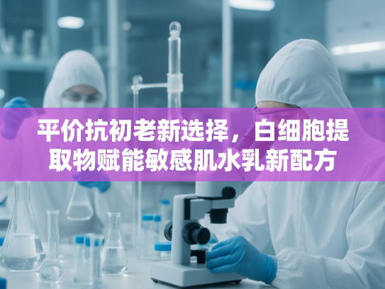 平价抗初老新选择，白细胞提取物赋能敏感肌水乳新配方