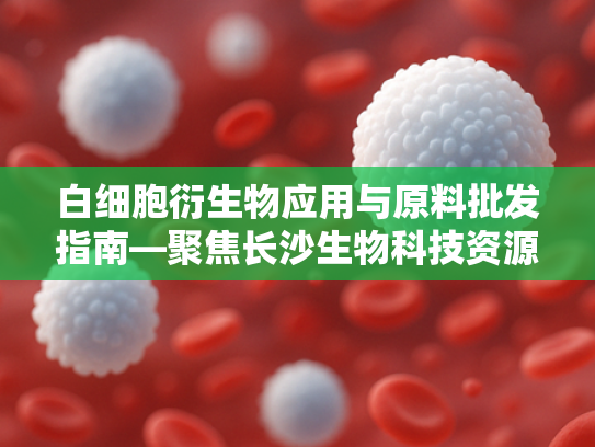 白细胞衍生物应用与原料批发指南—聚焦长沙生物科技资源