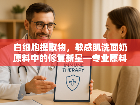 白细胞提取物，敏感肌洗面奶原料中的修复新星—专业原料解析与科学应用指南
