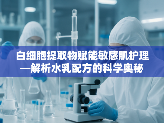 白细胞提取物赋能敏感肌护理—解析水乳配方的科学奥秘