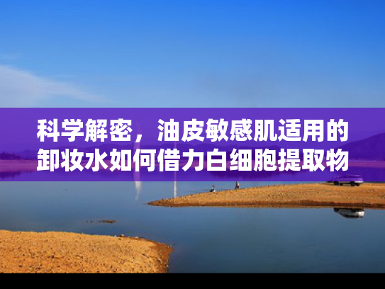 科学解密，油皮敏感肌适用的卸妆水如何借力白细胞提取物实现温和清洁