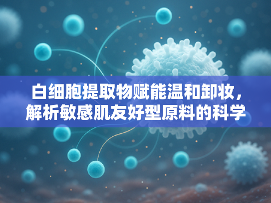 白细胞提取物赋能温和卸妆，解析敏感肌友好型原料的科学优势与批发前景