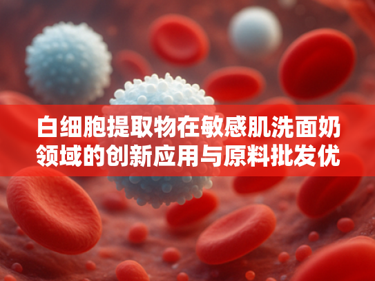 白细胞提取物在敏感肌洗面奶领域的创新应用与原料批发优势