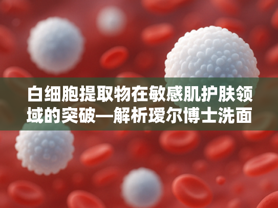 白细胞提取物在敏感肌护肤领域的突破—解析瑷尔博士洗面奶核心原料的科学奥秘