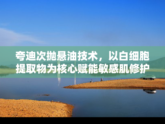 夸迪次抛悬油技术，以白细胞提取物为核心赋能敏感肌修护原料革新