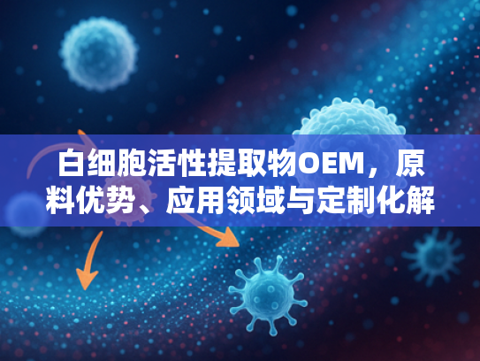 白细胞活性提取物OEM，原料优势、应用领域与定制化解决方案