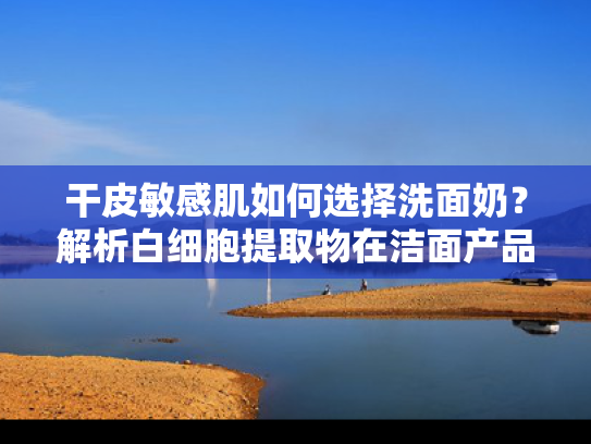 干皮敏感肌如何选择洗面奶？解析白细胞提取物在洁面产品中的核心价值