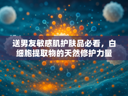 送男友敏感肌护肤品必看，白细胞提取物的天然修护力量