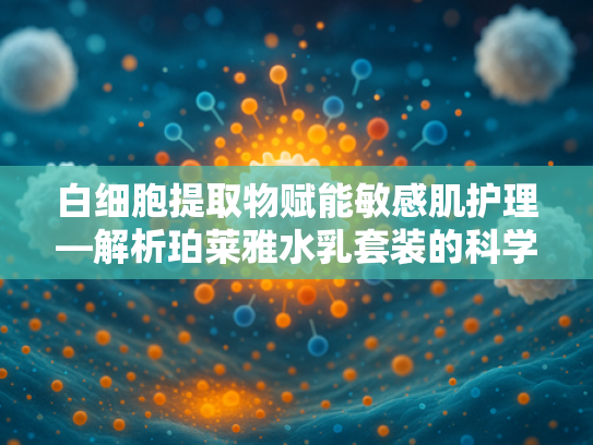 白细胞提取物赋能敏感肌护理—解析珀莱雅水乳套装的科学配方奥秘