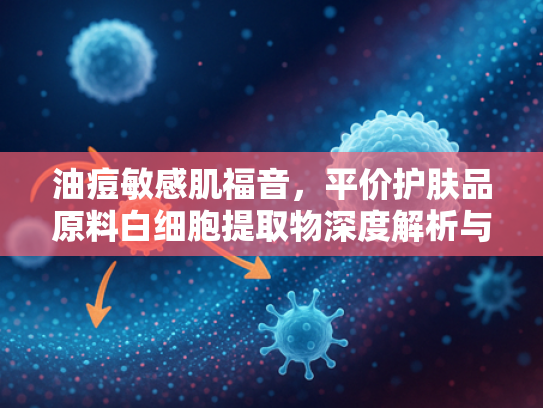 油痘敏感肌福音，平价护肤品原料白细胞提取物深度解析与批发指南