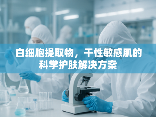 白细胞提取物，干性敏感肌的科学护肤解决方案