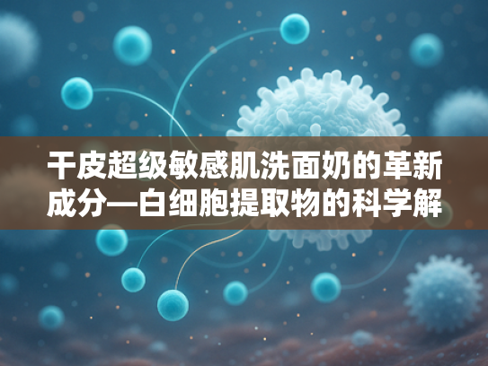 干皮超级敏感肌洗面奶的革新成分—白细胞提取物的科学解析与应用前景