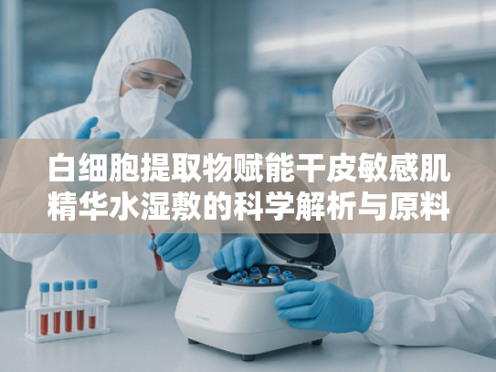 白细胞提取物赋能干皮敏感肌精华水湿敷的科学解析与原料优势
