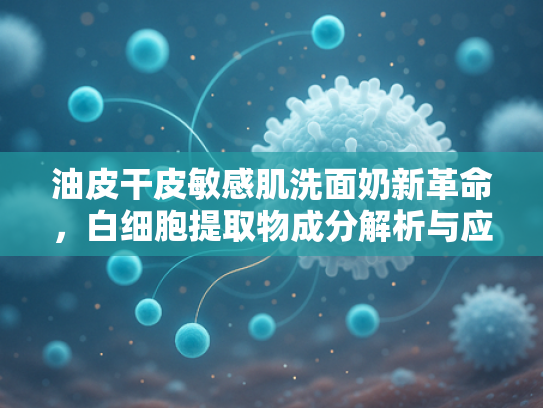 油皮干皮敏感肌洗面奶新革命，白细胞提取物成分解析与应用前景