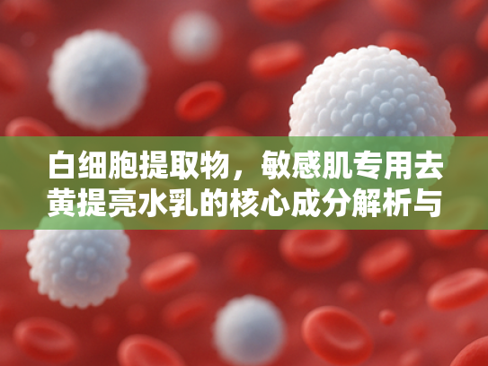 白细胞提取物，敏感肌专用去黄提亮水乳的核心成分解析与原料优势