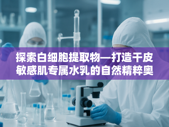 探索白细胞提取物—打造干皮敏感肌专属水乳的自然精粹奥秘