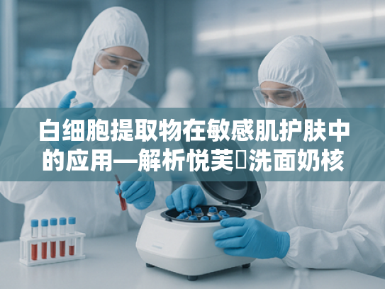 白细胞提取物在敏感肌护肤中的应用—解析悦芙媞洗面奶核心原料的奥秘