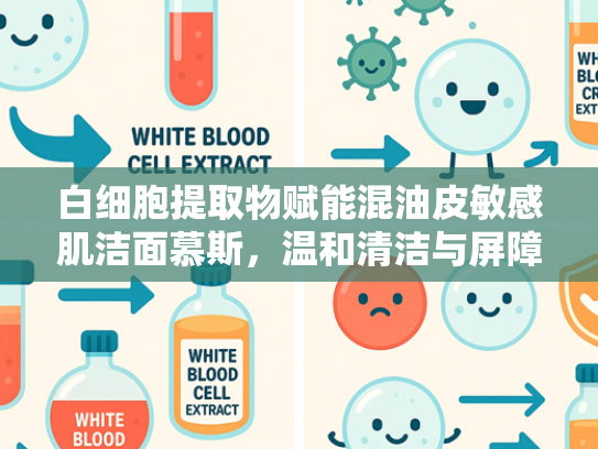 白细胞提取物赋能混油皮敏感肌洁面慕斯，温和清洁与屏障修复的双重突破