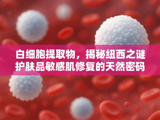 白细胞提取物，揭秘纽西之谜护肤品敏感肌修复的天然密码