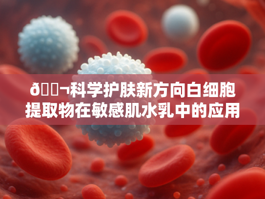 🔬科学护肤新方向白细胞提取物在敏感肌水乳中的应用突破