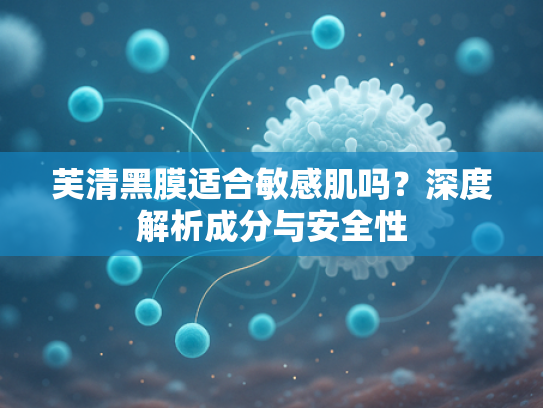 芙清黑膜适合敏感肌吗？深度解析成分与安全性