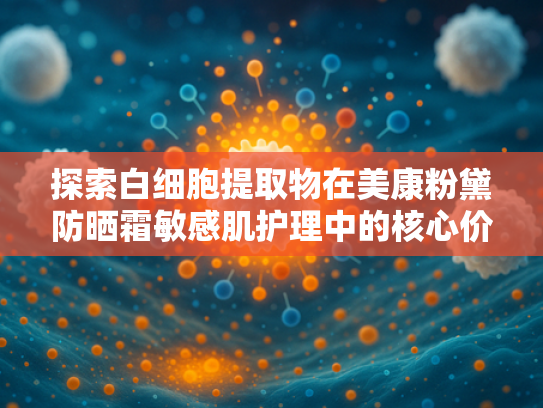 探索白细胞提取物在美康粉黛防晒霜敏感肌护理中的核心价值