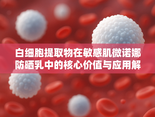 白细胞提取物在敏感肌微诺娜防晒乳中的核心价值与应用解析