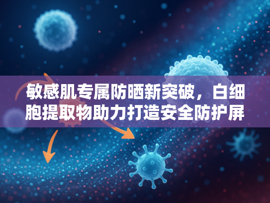 敏感肌专属防晒新突破，白细胞提取物助力打造安全防护屏障