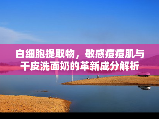 白细胞提取物，敏感痘痘肌与干皮洗面奶的革新成分解析