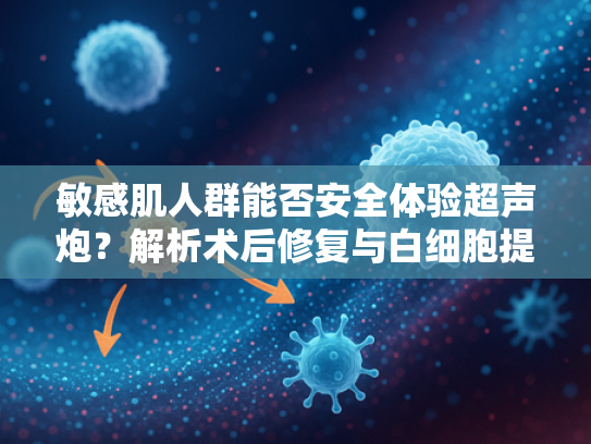 敏感肌人群能否安全体验超声炮？解析术后修复与白细胞提取物的关联性