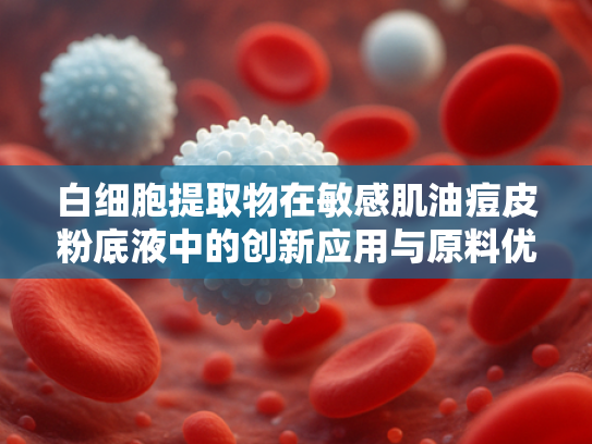 白细胞提取物在敏感肌油痘皮粉底液中的创新应用与原料优势解析