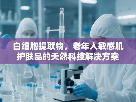 白细胞提取物，老年人敏感肌护肤品的天然科技解决方案